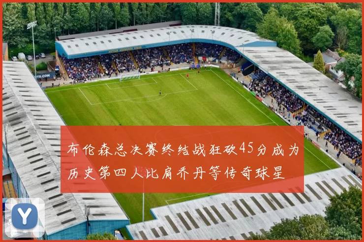 布伦森总决赛终结战狂砍45分成为历史第四人比肩乔丹等传奇球星