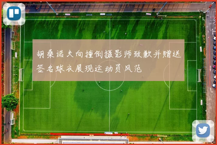 胡桑诺夫向撞倒摄影师致歉并赠送签名球衣展现运动员风范