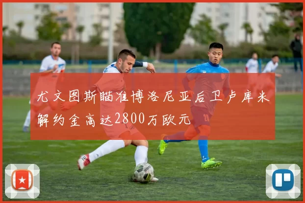 尤文图斯瞄准博洛尼亚后卫卢库米解约金高达2800万欧元