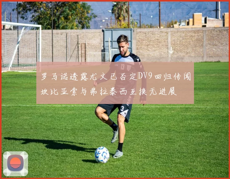 罗马诺透露尤文已否定DV9回归传闻坎比亚索与弗拉泰西互换无进展