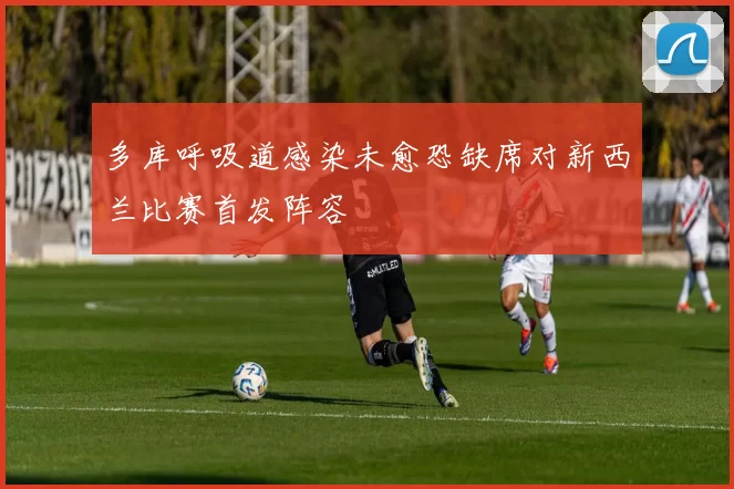 多库呼吸道感染未愈恐缺席对新西兰比赛首发阵容